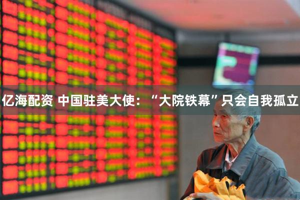 亿海配资 中国驻美大使：“大院铁幕”只会自我孤立
