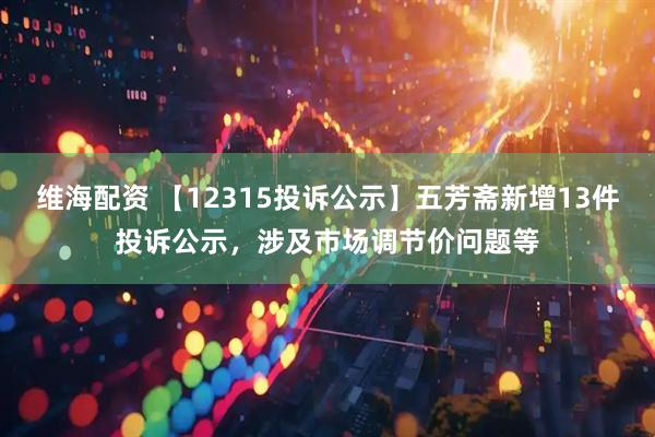 维海配资 【12315投诉公示】五芳斋新增13件投诉公示，涉及市场调节价问题等