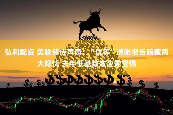 弘利配资 美联储传声筒：“优等”通胀报告暗藏两大隐忧 去年低基数效应需警惕