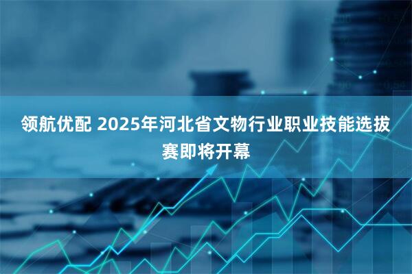领航优配 2025年河北省文物行业职业技能选拔赛即将开幕