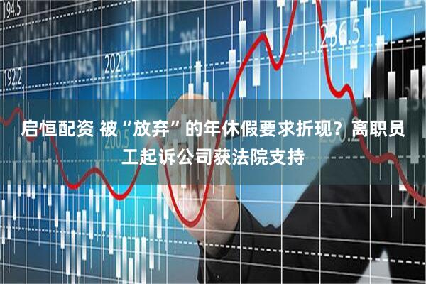 启恒配资 被“放弃”的年休假要求折现？离职员工起诉公司获法院支持