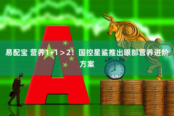 易配宝 营养1+1＞2！国控星鲨推出眼部营养进阶方案
