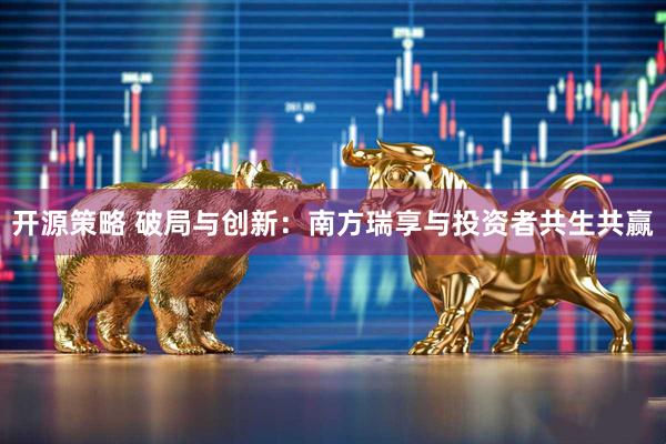 开源策略 破局与创新：南方瑞享与投资者共生共赢