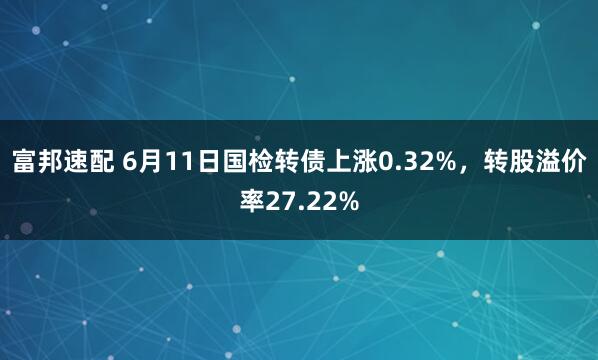 富邦速配 6月11日国检转债上涨0.32%，转股溢价率27.22%