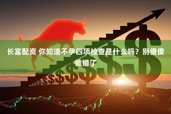 长富配资 你知道不孕四项检查是什么吗？别傻傻做错了