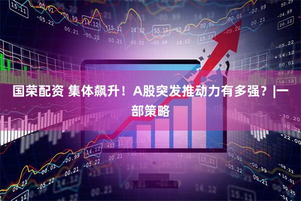 国荣配资 集体飙升!A股突发推动力有多强?|一部策略