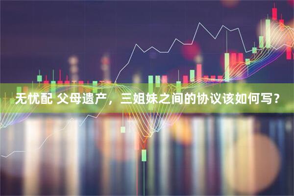 无忧配 父母遗产，三姐妹之间的协议该如何写？