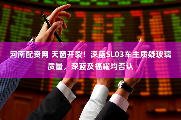 河南配资网 天窗开裂！深蓝SL03车主质疑玻璃质量，深蓝及福耀均否认