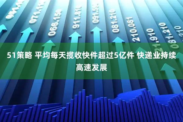 51策略 平均每天揽收快件超过5亿件 快递业持续高速发展