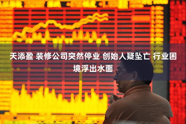 天添盈 装修公司突然停业 创始人疑坠亡 行业困境浮出水面