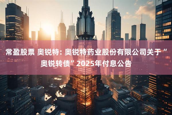 常盈股票 奥锐特: 奥锐特药业股份有限公司关于“奥锐转债”2025年付息公告
