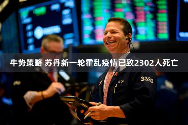 牛势策略 苏丹新一轮霍乱疫情已致2302人死亡