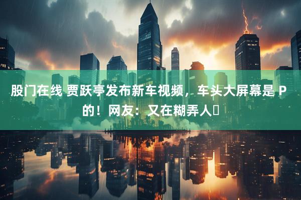 股门在线 贾跃亭发布新车视频，车头大屏幕是 P 的！网友：又在糊弄人​