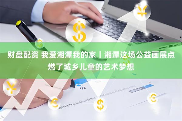 财盘配资 我爱湘潭我的家丨湘潭这场公益画展点燃了城乡儿童的艺术梦想