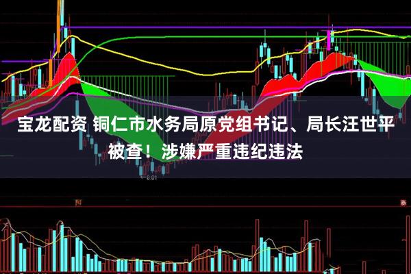宝龙配资 铜仁市水务局原党组书记、局长汪世平被查！涉嫌严重违纪违法