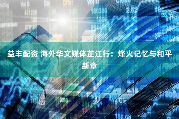 益丰配资 海外华文媒体芷江行：烽火记忆与和平新章