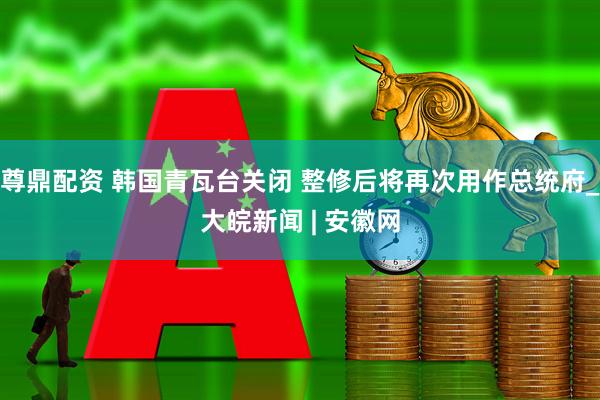 尊鼎配资 韩国青瓦台关闭 整修后将再次用作总统府_大皖新闻 | 安徽网