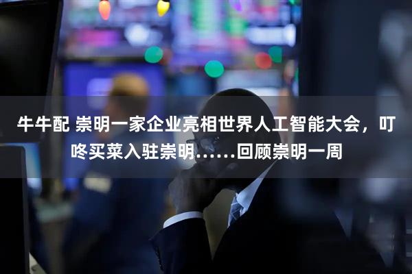 牛牛配 崇明一家企业亮相世界人工智能大会，叮咚买菜入驻崇明……回顾崇明一周
