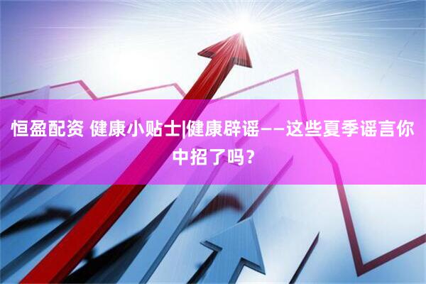 恒盈配资 健康小贴士|健康辟谣——这些夏季谣言你中招了吗？