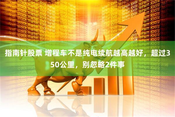 指南针股票 增程车不是纯电续航越高越好，超过350公里，别忽略2件事