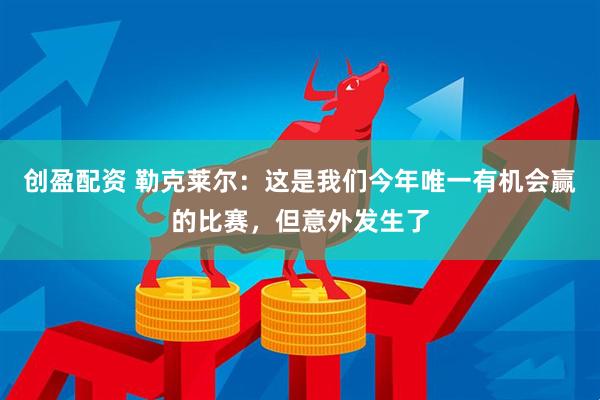 创盈配资 勒克莱尔：这是我们今年唯一有机会赢的比赛，但意外发生了