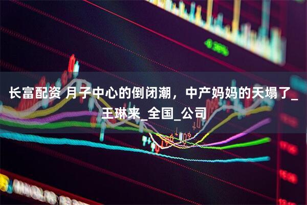 长富配资 月子中心的倒闭潮，中产妈妈的天塌了_王琳来_全国_公司