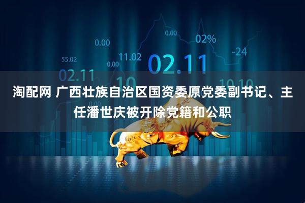 淘配网 广西壮族自治区国资委原党委副书记、主任潘世庆被开除党籍和公职