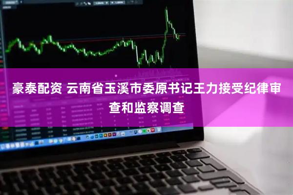 豪泰配资 云南省玉溪市委原书记王力接受纪律审查和监察调查