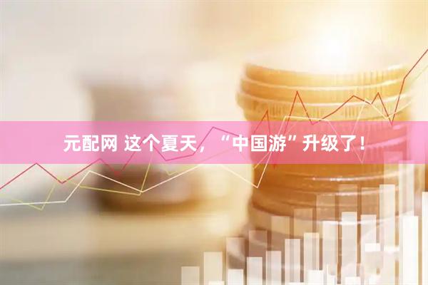 元配网 这个夏天，“中国游”升级了！