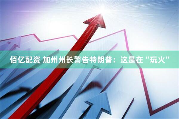 佰亿配资 加州州长警告特朗普：这是在“玩火”
