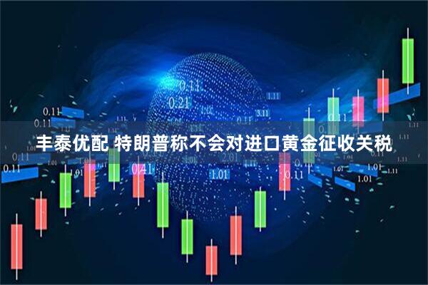 丰泰优配 特朗普称不会对进口黄金征收关税