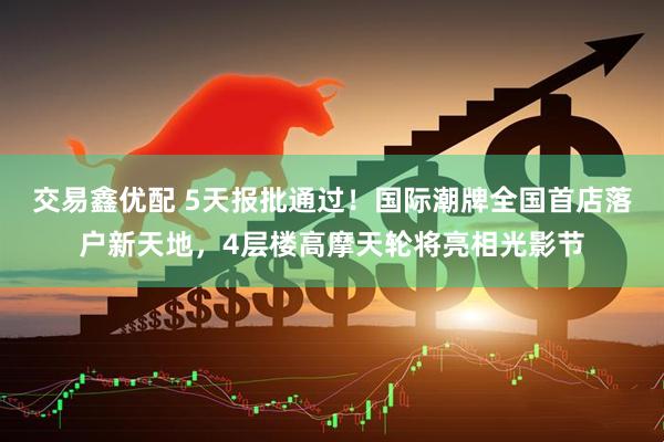 交易鑫优配 5天报批通过！国际潮牌全国首店落户新天地，4层楼高摩天轮将亮相光影节