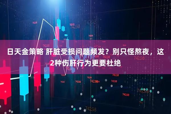 日天金策略 肝脏受损问题频发？别只怪熬夜，这2种伤肝行为更要杜绝