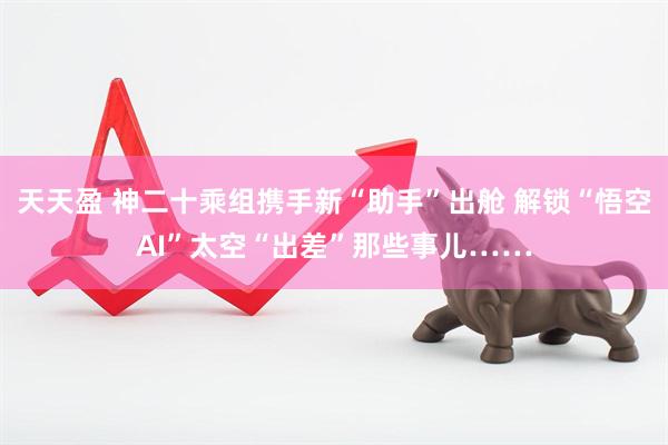 天天盈 神二十乘组携手新“助手”出舱 解锁“悟空AI”太空“出差”那些事儿……