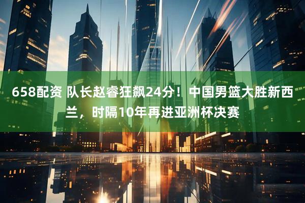 658配资 队长赵睿狂飙24分！中国男篮大胜新西兰，时隔10年再进亚洲杯决赛