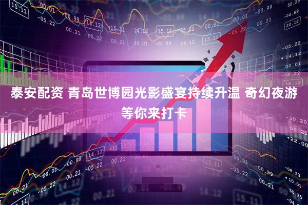 泰安配资 青岛世博园光影盛宴持续升温 奇幻夜游等你来打卡