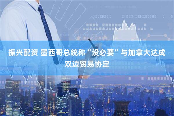 振兴配资 墨西哥总统称“没必要”与加拿大达成双边贸易协定