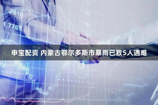 申宝配资 内蒙古鄂尔多斯市暴雨已致5人遇难