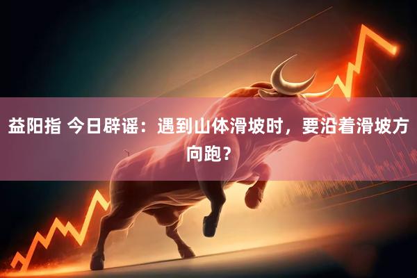 益阳指 今日辟谣：遇到山体滑坡时，要沿着滑坡方向跑？