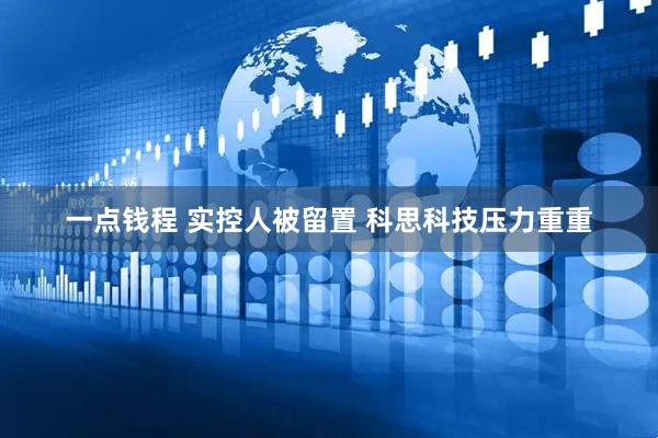 一点钱程 实控人被留置 科思科技压力重重