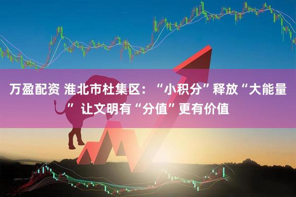 万盈配资 淮北市杜集区：“小积分”释放“大能量” 让文明有“分值”更有价值
