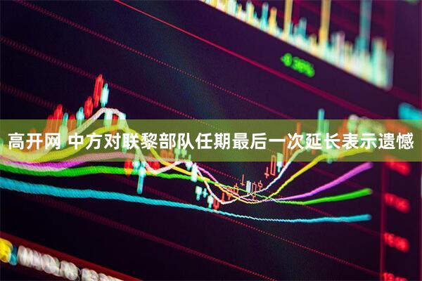 高开网 中方对联黎部队任期最后一次延长表示遗憾