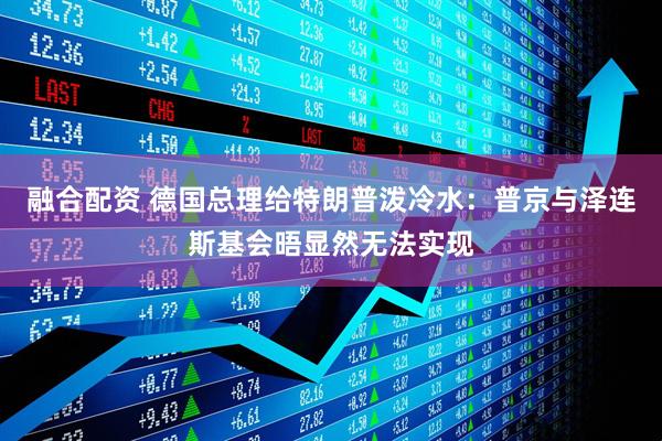 融合配资 德国总理给特朗普泼冷水：普京与泽连斯基会晤显然无法实现