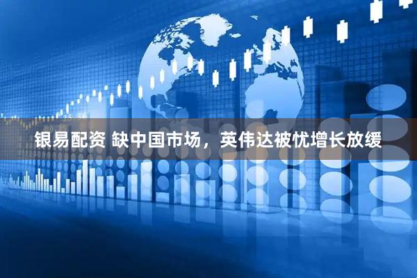 银易配资 缺中国市场，英伟达被忧增长放缓