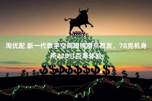 淘优配 新一代数字空间眼镜南京首发，78克机身带220寸巨幕体验