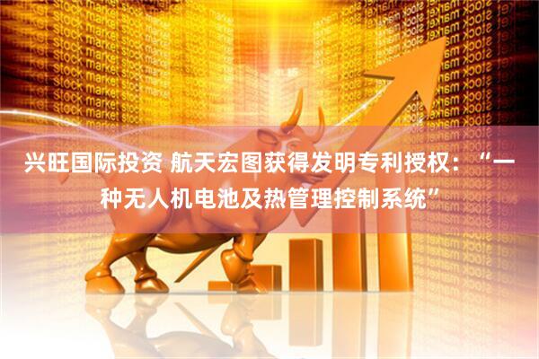 兴旺国际投资 航天宏图获得发明专利授权：“一种无人机电池及热管理控制系统”