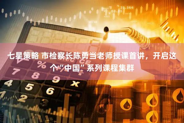 七星策略 市检察长陈勇当老师授课首讲，开启这个“中国”系列课程集群