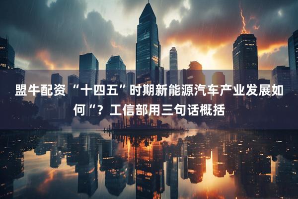 盟牛配资 “十四五”时期新能源汽车产业发展如何“？工信部用三句话概括