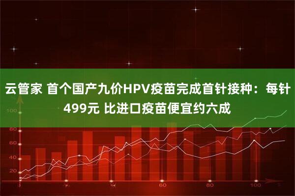 云管家 首个国产九价HPV疫苗完成首针接种：每针499元 比进口疫苗便宜约六成
