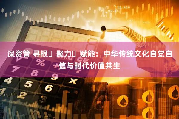深资管 寻根・聚力・赋能：中华传统文化自觉自信与时代价值共生